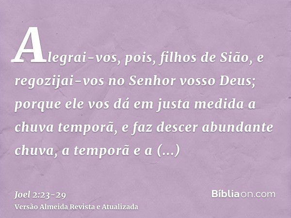 Alegrai-vos, pois, filhos de Sião, e regozijai-vos no Senhor vosso Deus; porque ele vos dá em justa medida a chuva temporã, e faz descer abundante chuva, a temp