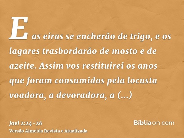 E as eiras se encherão de trigo, e os lagares trasbordarão de mosto e de azeite.Assim vos restituirei os anos que foram consumidos pela locusta voadora, a devor