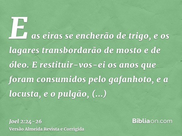 E as eiras se encherão de trigo, e os lagares transbordarão de mosto e de óleo.E restituir-vos-ei os anos que foram consumidos pelo gafanhoto, e a locusta, e o 