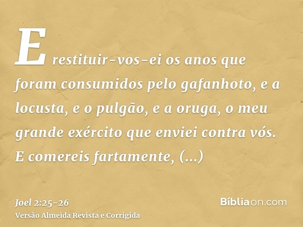 E restituir-vos-ei os anos que foram consumidos pelo gafanhoto, e a locusta, e o pulgão, e a oruga, o meu grande exército que enviei contra vós.E comereis farta