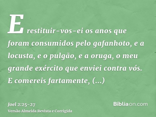 E restituir-vos-ei os anos que foram consumidos pelo gafanhoto, e a locusta, e o pulgão, e a oruga, o meu grande exército que enviei contra vós.E comereis farta