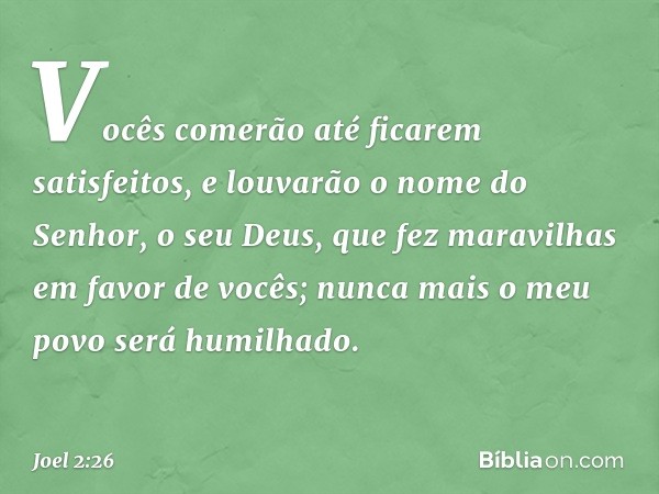 Vocês comerão até ficarem satisfeitos,
e louvarão o nome do Senhor,
o seu Deus,
que fez maravilhas em favor de vocês;
nunca mais o meu povo será humilhado. -- J