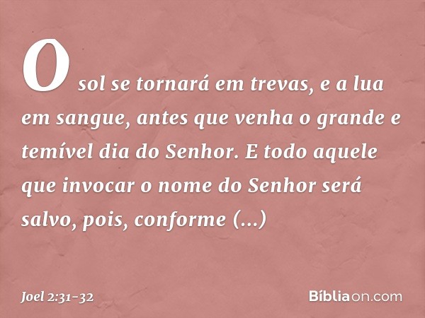 O sol se tornará em trevas,
e a lua em sangue,
antes que venha o grande e temível
dia do Senhor. E todo aquele que invocar
o nome do Senhor será salvo,
pois, co