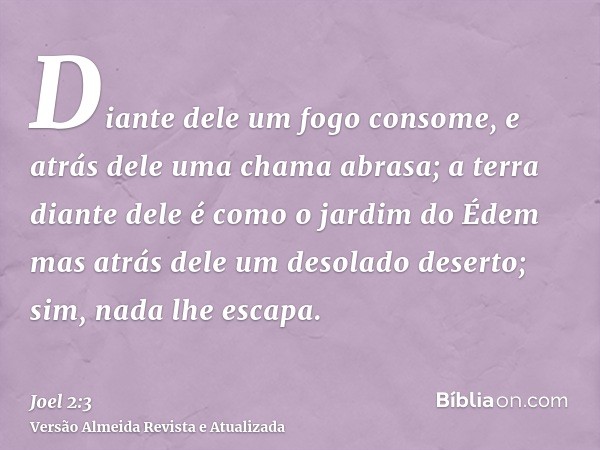 Diante dele um fogo consome, e atrás dele uma chama abrasa; a terra diante dele é como o jardim do Édem mas atrás dele um desolado deserto; sim, nada lhe escapa