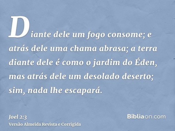 Diante dele um fogo consome; e atrás dele uma chama abrasa; a terra diante dele é como o jardim do Éden, mas atrás dele um desolado deserto; sim, nada lhe escap