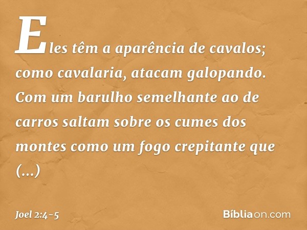 Eles têm a aparência de cavalos;
como cavalaria, atacam galopando. Com um barulho semelhante ao de carros
saltam sobre os cumes dos montes
como um fogo crepitan