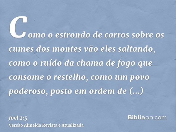 Como o estrondo de carros sobre os cumes dos montes vão eles saltando, como o ruído da chama de fogo que consome o restelho, como um povo poderoso, posto em ord