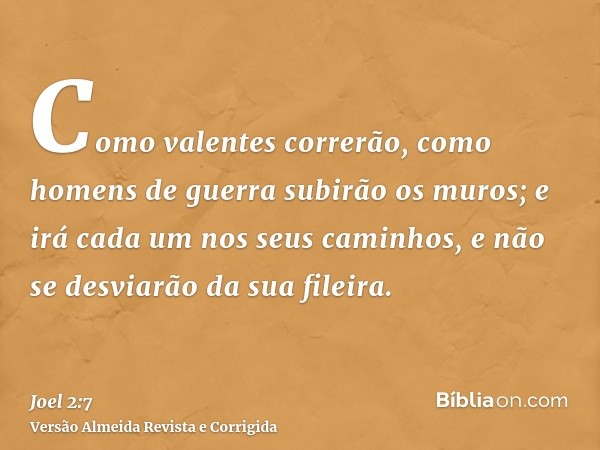 Como valentes correrão, como homens de guerra subirão os muros; e irá cada um nos seus caminhos, e não se desviarão da sua fileira.