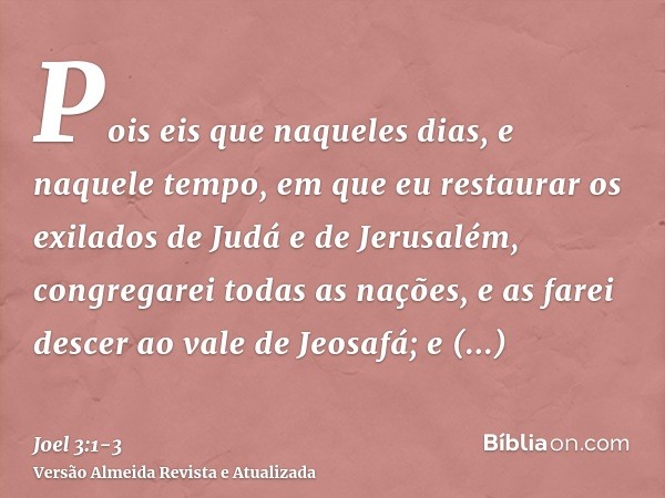 Pois eis que naqueles dias, e naquele tempo, em que eu restaurar os exilados de Judá e de Jerusalém,congregarei todas as nações, e as farei descer ao vale de Je