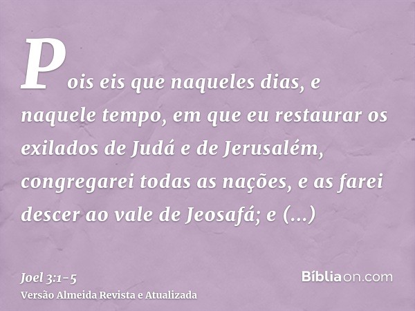 Pois eis que naqueles dias, e naquele tempo, em que eu restaurar os exilados de Judá e de Jerusalém,congregarei todas as nações, e as farei descer ao vale de Je