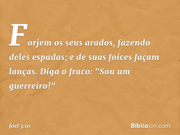 Forjem os seus arados,
fazendo deles espadas;
e de suas foices façam lanças.
Diga o fraco: "Sou um guerreiro!" -- Joel 3:10