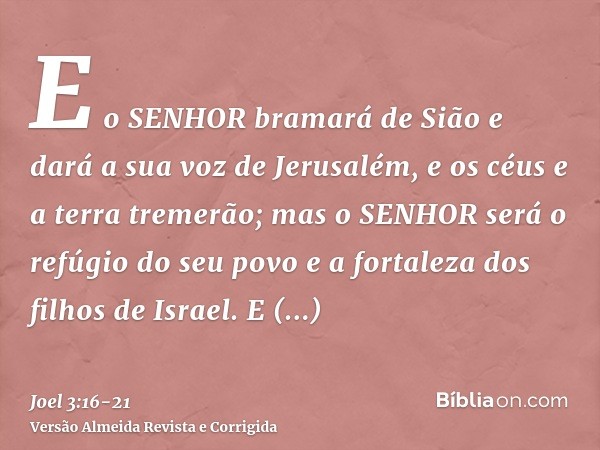 E o SENHOR bramará de Sião e dará a sua voz de Jerusalém, e os céus e a terra tremerão; mas o SENHOR será o refúgio do seu povo e a fortaleza dos filhos de Isra