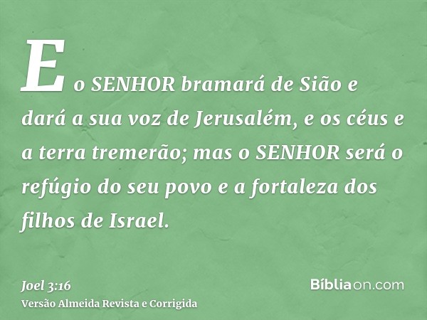 E o SENHOR bramará de Sião e dará a sua voz de Jerusalém, e os céus e a terra tremerão; mas o SENHOR será o refúgio do seu povo e a fortaleza dos filhos de Isra