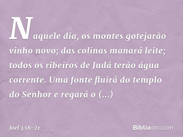 "Naquele dia, os montes
gotejarão vinho novo;
das colinas manará leite;
todos os ribeiros de Judá
terão água corrente.
Uma fonte fluirá do templo do Senhor
e re