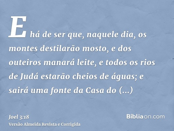 E há de ser que, naquele dia, os montes destilarão mosto, e dos outeiros manará leite, e todos os rios de Judá estarão cheios de águas; e sairá uma fonte da Cas