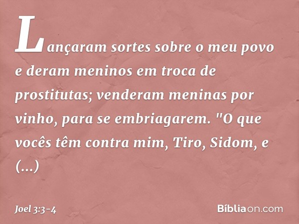 Lançaram sortes sobre o meu povo
e deram meninos
em troca de prostitutas;
venderam meninas por vinho,
para se embriagarem. "O que vocês têm contra mim,
Tiro, Si