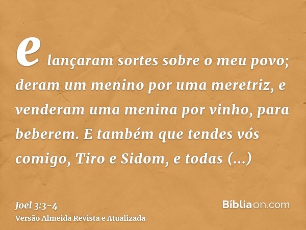 e lançaram sortes sobre o meu povo; deram um menino por uma meretriz, e venderam uma menina por vinho, para beberem.E também que tendes vós comigo, Tiro e Sidom