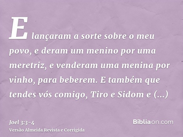 E lançaram a sorte sobre o meu povo, e deram um menino por uma meretriz, e venderam uma menina por vinho, para beberem.E também que tendes vós comigo, Tiro e Si