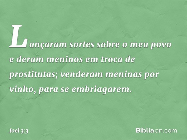 Lançaram sortes sobre o meu povo
e deram meninos
em troca de prostitutas;
venderam meninas por vinho,
para se embriagarem. -- Joel 3:3