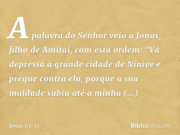 A palavra do Senhor veio a Jonas, filho de Amitai, com esta ordem: "Vá depressa à grande cidade de Nínive e pregue contra ela, porque a sua maldade subiu até a 