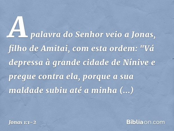 A palavra do Senhor veio a Jonas, filho de Amitai, com esta ordem: "Vá depressa à grande cidade de Nínive e pregue contra ela, porque a sua maldade subiu até a 