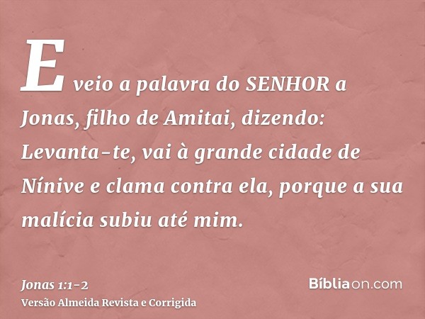 E veio a palavra do SENHOR a Jonas, filho de Amitai, dizendo:Levanta-te, vai à grande cidade de Nínive e clama contra ela, porque a sua malícia subiu até mim.