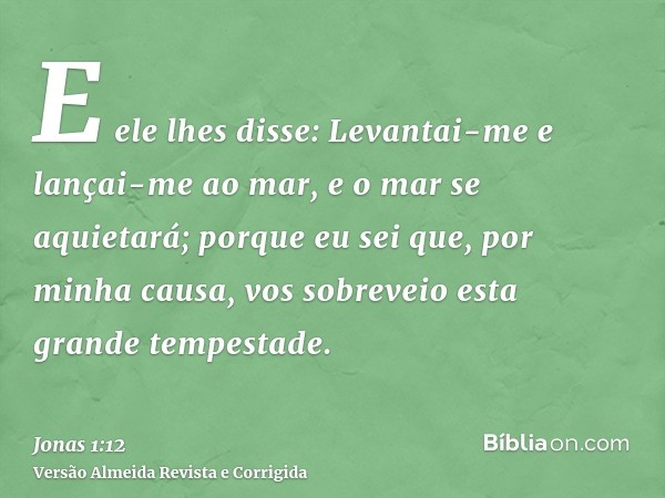 E ele lhes disse: Levantai-me e lançai-me ao mar, e o mar se aquietará; porque eu sei que, por minha causa, vos sobreveio esta grande tempestade.