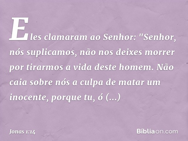 Eles clamaram ao Senhor: "Senhor, nós suplicamos, não nos deixes morrer por tirarmos a vida deste homem. Não caia sobre nós a culpa de matar um inocen­te, porqu