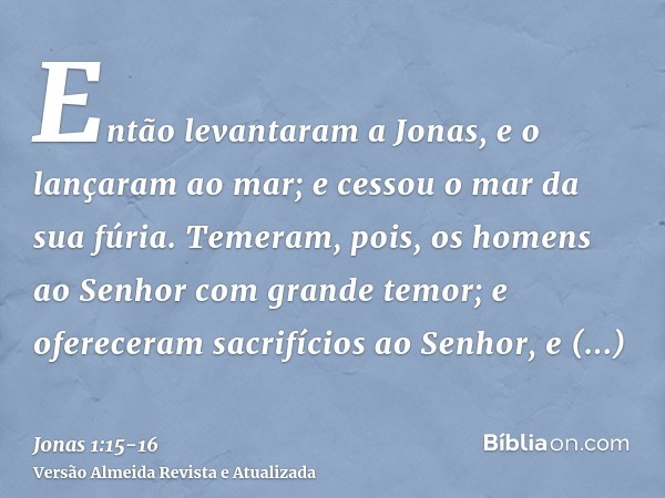 Então levantaram a Jonas, e o lançaram ao mar; e cessou o mar da sua fúria.Temeram, pois, os homens ao Senhor com grande temor; e ofereceram sacrifícios ao Senh