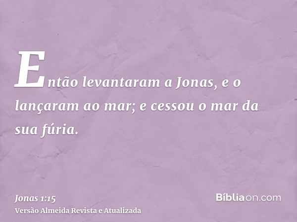 Então levantaram a Jonas, e o lançaram ao mar; e cessou o mar da sua fúria.