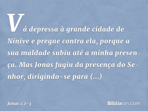 "Vá depressa à grande cidade de Nínive e pregue contra ela, porque a sua maldade subiu até a minha presen­ça". Mas Jonas fugiu da presença do Se­nhor, dirigindo