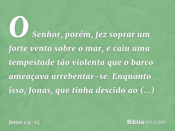 O Senhor, porém, fez soprar um forte vento sobre o mar, e caiu uma tempestade tão violenta que o barco ameaçava arrebentar-se.
Enquanto isso, Jonas, que tinha d