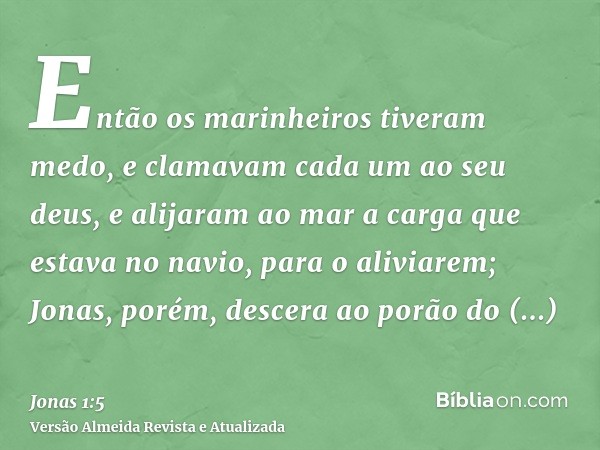 Então os marinheiros tiveram medo, e clamavam cada um ao seu deus, e alijaram ao mar a carga que estava no navio, para o aliviarem; Jonas, porém, descera ao por