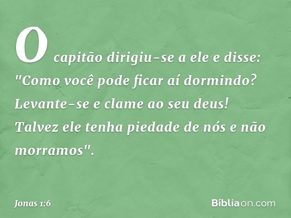 O capitão dirigiu-se a ele e disse: "Como você pode ficar aí dormindo? Levante-se e clame ao seu deus! Talvez ele tenha piedade de nós e não morramos". -- Jonas