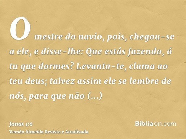 O mestre do navio, pois, chegou-se a ele, e disse-lhe: Que estás fazendo, ó tu que dormes? Levanta-te, clama ao teu deus; talvez assim ele se lembre de nós, par