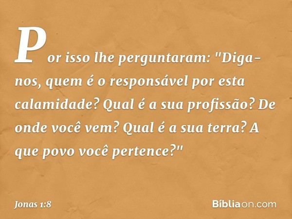 Por isso lhe perguntaram: "Diga-nos, quem é o responsável por esta calamidade? Qual é a sua profissão? De onde você vem? Qual é a sua terra? A que povo você per