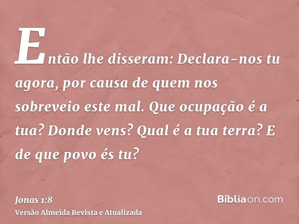 Então lhe disseram: Declara-nos tu agora, por causa de quem nos sobreveio este mal. Que ocupação é a tua? Donde vens? Qual é a tua terra? E de que povo és tu?