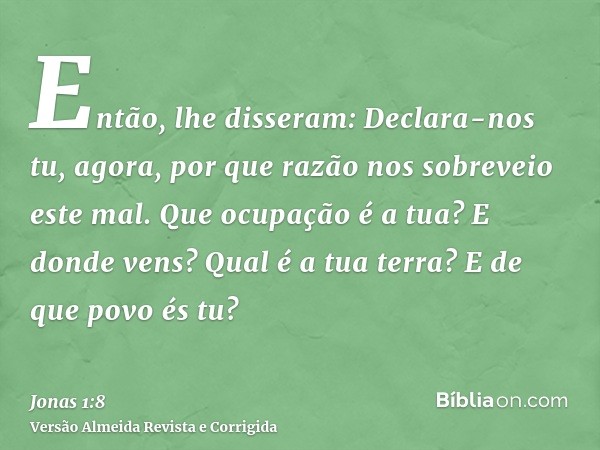 Então, lhe disseram: Declara-nos tu, agora, por que razão nos sobreveio este mal. Que ocupação é a tua? E donde vens? Qual é a tua terra? E de que povo és tu?
