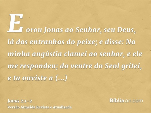 E orou Jonas ao Senhor, seu Deus, lá das entranhas do peixe;e disse: Na minha angústia clamei ao senhor, e ele me respondeu; do ventre do Seol gritei, e tu ouvi