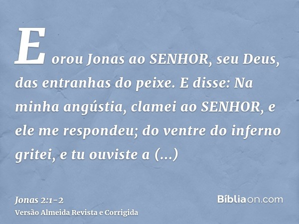 E orou Jonas ao SENHOR, seu Deus, das entranhas do peixe.E disse: Na minha angústia, clamei ao SENHOR, e ele me respondeu; do ventre do inferno gritei, e tu ouv