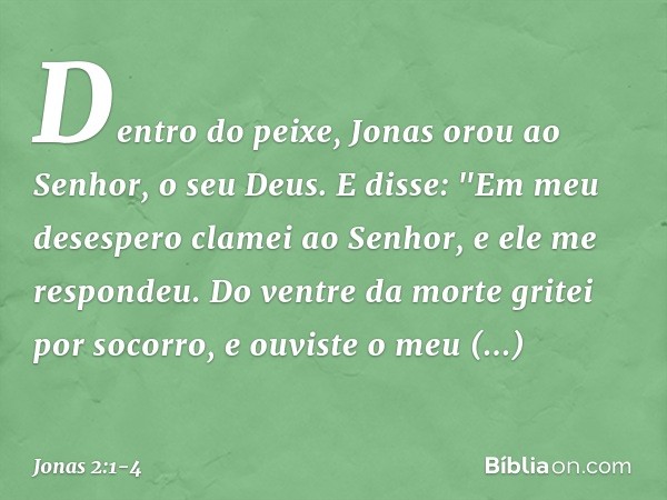 Dentro do peixe, Jonas orou ao Senhor, o seu Deus. E disse:
"Em meu desespero clamei ao Senhor,
e ele me respondeu.
Do ventre da morte gritei por socorro,
e ouv