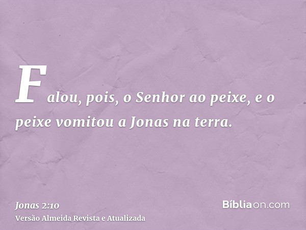 Falou, pois, o Senhor ao peixe, e o peixe vomitou a Jonas na terra.