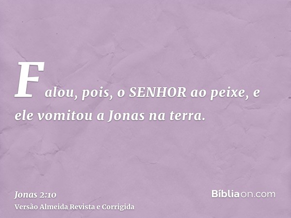 Falou, pois, o SENHOR ao peixe, e ele vomitou a Jonas na terra.