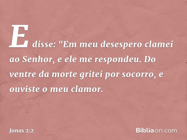 E disse:
"Em meu desespero clamei ao Senhor,
e ele me respondeu.
Do ventre da morte gritei por socorro,
e ouviste o meu clamor. -- Jonas 2:2