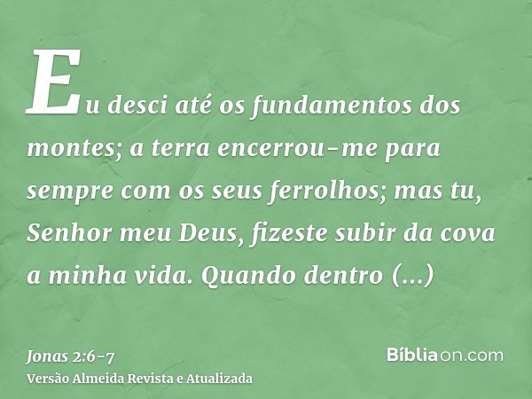 Eu desci até os fundamentos dos montes; a terra encerrou-me para sempre com os seus ferrolhos; mas tu, Senhor meu Deus, fizeste subir da cova a minha vida.Quand