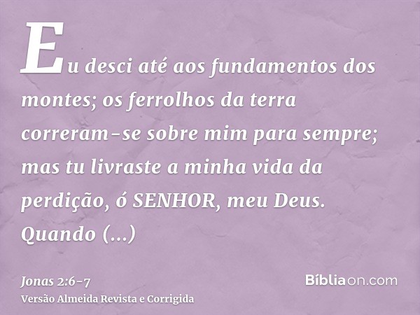 Eu desci até aos fundamentos dos montes; os ferrolhos da terra correram-se sobre mim para sempre; mas tu livraste a minha vida da perdição, ó SENHOR, meu Deus.Q