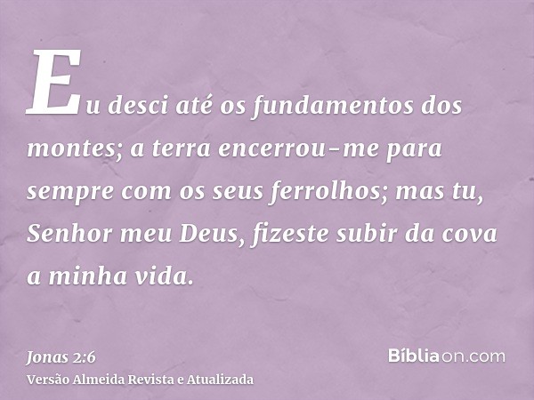 Eu desci até os fundamentos dos montes; a terra encerrou-me para sempre com os seus ferrolhos; mas tu, Senhor meu Deus, fizeste subir da cova a minha vida.