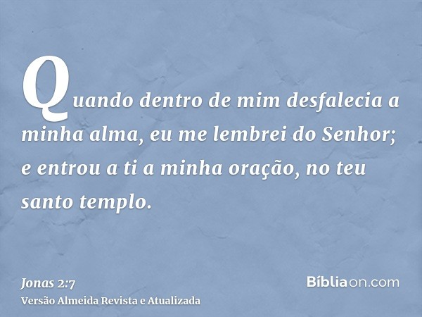 Quando dentro de mim desfalecia a minha alma, eu me lembrei do Senhor; e entrou a ti a minha oração, no teu santo templo.