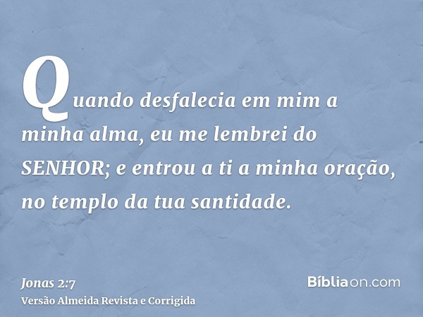 Quando desfalecia em mim a minha alma, eu me lembrei do SENHOR; e entrou a ti a minha oração, no templo da tua santidade.