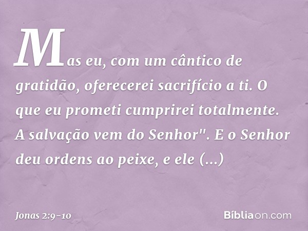 Mas eu, com um cântico de gratidão,
oferecerei sacrifício a ti.
O que eu prometi
cumprirei totalmente.
A salvação vem do Senhor". E o Senhor deu ordens ao peixe